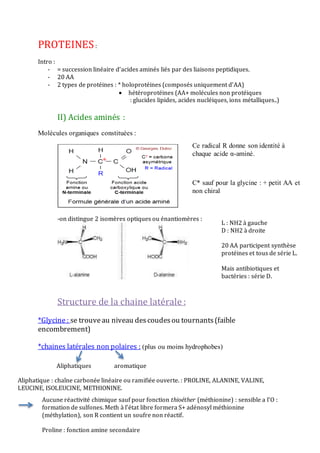 PROTEINES:
Intro :
- = succession linéaire d’acides aminés liés par des liaisons peptidiques.
- 20 AA
- 2 types de protéines : * holoprotéines (composés uniquement d’AA)
 hétéroprotéines (AA+ molécules non protéiques
: glucides lipides, acides nucléiques, ions métalliques..)
II) Acides aminés :
Molécules organiques constituées :
-on distingue 2 isomères optiques ou énantiomères :
Structure de la chaine latérale :
*Glycine: se trouveau niveau descoudesou tournants(faible
encombrement)
*chaines latérales non polaires : (plus ou moins hydrophobes)
Ce radical R donne son identité à
chaque acide α-aminé.
C* sauf pour la glycine : + petit AA et
non chiral
L : NH2 à gauche
D : NH2 à droite
20 AA participent synthèse
protéines et tous de série L.
Mais antibiotiques et
bactéries : série D.
Aliphatiques aromatique
Aliphatique : chaîne carbonée linéaire ou ramifiée ouverte. : PROLINE, ALANINE, VALINE,
LEUCINE, ISOLEUCINE, METHIONINE.
Aucune réactivité chimique sauf pour fonction thioéther (méthionine) : sensible a l’O :
formation de sulfones. Meth à l’état libre formera S+ adénosyl méthionine
(méthylation), son R contient un soufre non réactif.
Proline : fonction amine secondaire
 