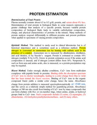PROTEIN ESTIMATION
Determination of Total Protein
Plasma normally contains about 6.5 to 8.5 g/dL protein, and serum about 4% less.
Determination of total protein in biological fluids in some respects represents a
greater challenge than analysis of a specific protein, because variable protein
composition of biological fluids leads to variable carbohydrate composition,
charge, and physical characteristics of proteins in the mixture. Many methods of
protein analysis respond differentially to different proteins and present problems
when applied to specimens of varying protein composition.
Kjeldahl Method. This method is rarely used in clinical laboratories but is of
historical importance and is sometimes used as a reference method. Protein
nitrogen is converted to ammonium ion by heating with sulfuric acid in the
presence of a catalyst. Ammonium ion is measured by alkalinization, distillation,
and acid titration, or by Nessler’s reagent. Protein is estimated to contain 16%
nitrogen (multiply N by 6.25). Errors in protein estimation occur if the amino acid
composition is unusual, and if nitrogen content differs from 16%. Nonprotein N,
such as from urea and amino acids, also is measured, so a protein precipitation step
may be required.
Biuret Method. Under strongly alkaline conditions, Cu2+ ions form multivalent
complexes with peptide bonds in proteins. Binding shifts the absorption spectrum
of Cu2+ ions to shorter wavelengths, leading to a color change from blue to violet
that has been termed the biuret reaction. Binding of Cu2+ ions to the organic
compound biuret yields a similar color change, hence the name. Absorbance
change from protein addition is measured spectrophotometrically at ≈540 nm,
and this serves as a relatively simple method for quantifying protein. Absorbance
changes at 540 nm also result from binding of Cu2+ ions by many compounds that
can form chelates with five- or six-member rings, where amino, amide, or hydroxyl
groups bind to Cu2+ ions. Such compounds include (1) serine, (2) asparagine, (3)
ethanolamine, (4) tris(hydroxymethyl)aminomethane, and (5) many others.
 