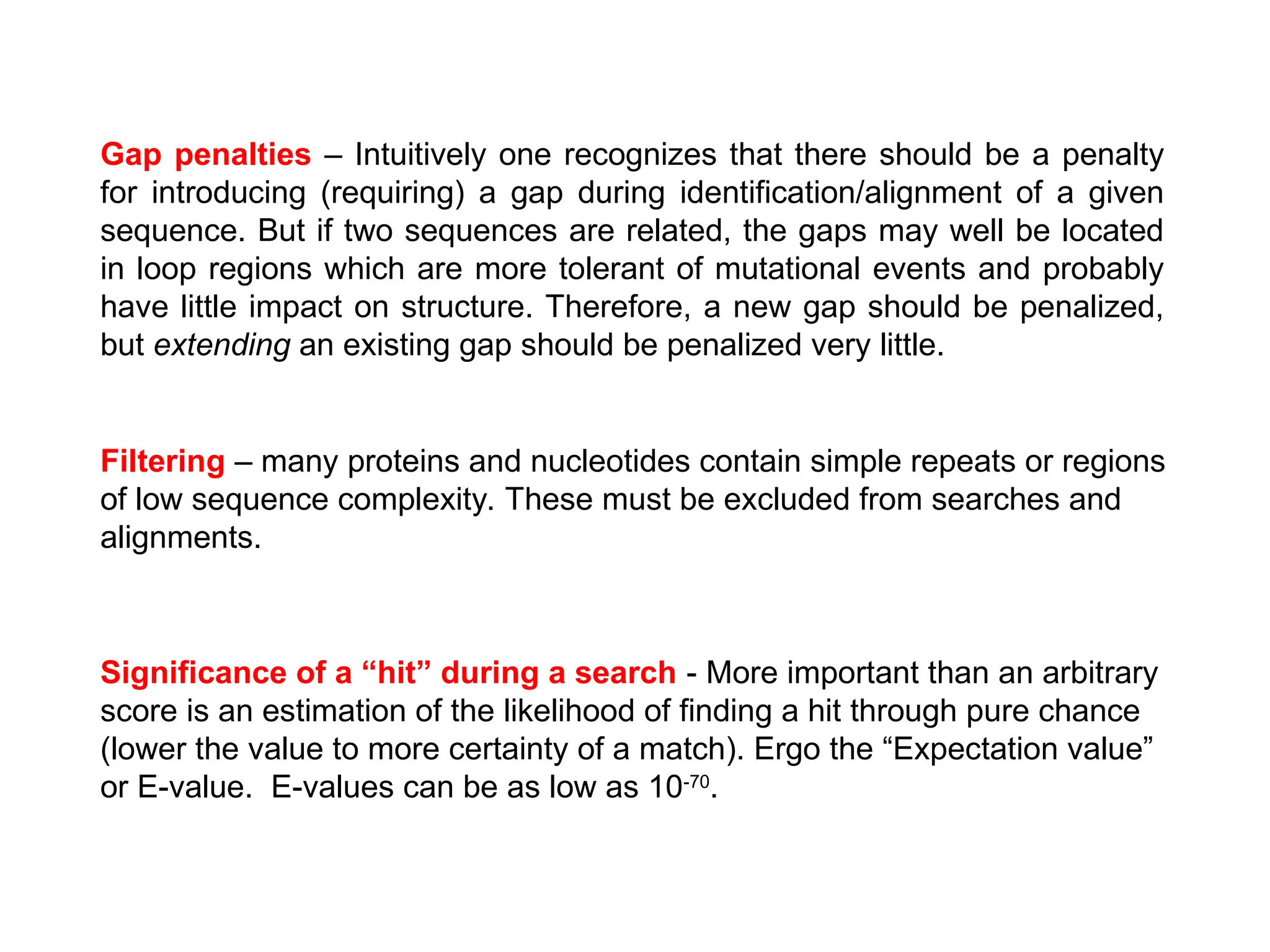 Gap penalties – Intuitively one recognizes that there should be a penalty
for introducing (requiring) a gap during identification/alignment of a given
sequence. But if two sequences are related, the gaps may well be located
in loop regions which are more tolerant of mutational events and probably
have little impact on structure. Therefore, a new gap should be penalized,
but extending an existing gap should be penalized very little.
Filtering – many proteins and nucleotides contain simple repeats or regions
of low sequence complexity. These must be excluded from searches and
alignments.
Significance of a “hit” during a search - More important than an arbitrary
score is an estimation of the likelihood of finding a hit through pure chance
(lower the value to more certainty of a match). Ergo the “Expectation value”
or E-value. E-values can be as low as 10-70
.
 