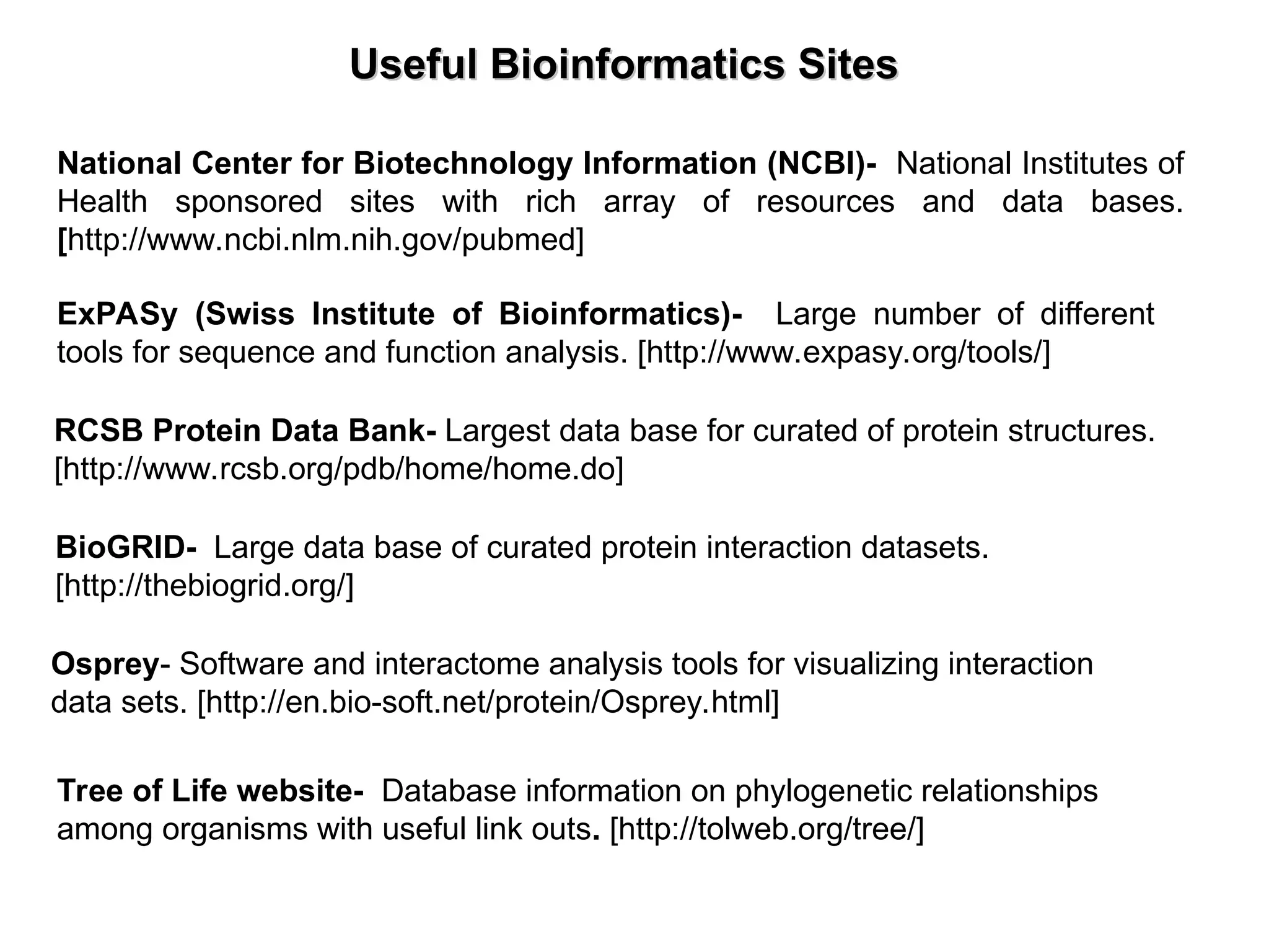 Useful Bioinformatics Sites
Useful Bioinformatics Sites
National Center for Biotechnology Information (NCBI)- National Institutes of
Health sponsored sites with rich array of resources and data bases.
[http://www.ncbi.nlm.nih.gov/pubmed]
ExPASy (Swiss Institute of Bioinformatics)- Large number of different
tools for sequence and function analysis. [http://www.expasy.org/tools/]
RCSB Protein Data Bank- Largest data base for curated of protein structures.
[http://www.rcsb.org/pdb/home/home.do]
BioGRID- Large data base of curated protein interaction datasets.
[http://thebiogrid.org/]
Osprey- Software and interactome analysis tools for visualizing interaction
data sets. [http://en.bio-soft.net/protein/Osprey.html]
Tree of Life website- Database information on phylogenetic relationships
among organisms with useful link outs. [http://tolweb.org/tree/]
 