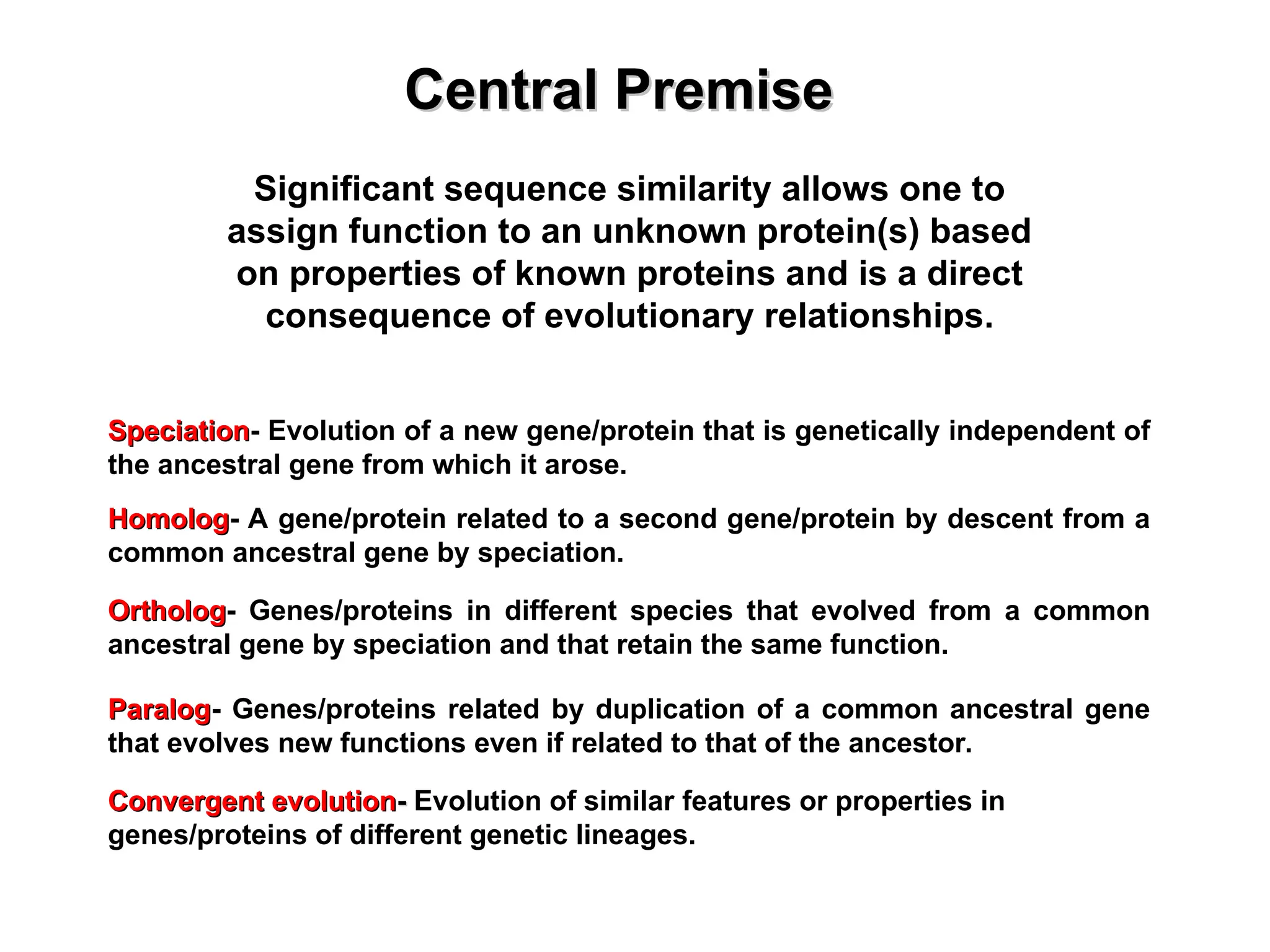 Significant sequence similarity allows one to
assign function to an unknown protein(s) based
on properties of known proteins and is a direct
consequence of evolutionary relationships.
Central Premise
Central Premise
Homolog
Homolog- A gene/protein related to a second gene/protein by descent from a
common ancestral gene by speciation.
Ortholog
Ortholog- Genes/proteins in different species that evolved from a common
ancestral gene by speciation and that retain the same function.
Paralog
Paralog- Genes/proteins related by duplication of a common ancestral gene
that evolves new functions even if related to that of the ancestor.
Speciation
Speciation- Evolution of a new gene/protein that is genetically independent of
the ancestral gene from which it arose.
Convergent evolution
Convergent evolution-
- Evolution of similar features or properties in
genes/proteins of different genetic lineages.
 