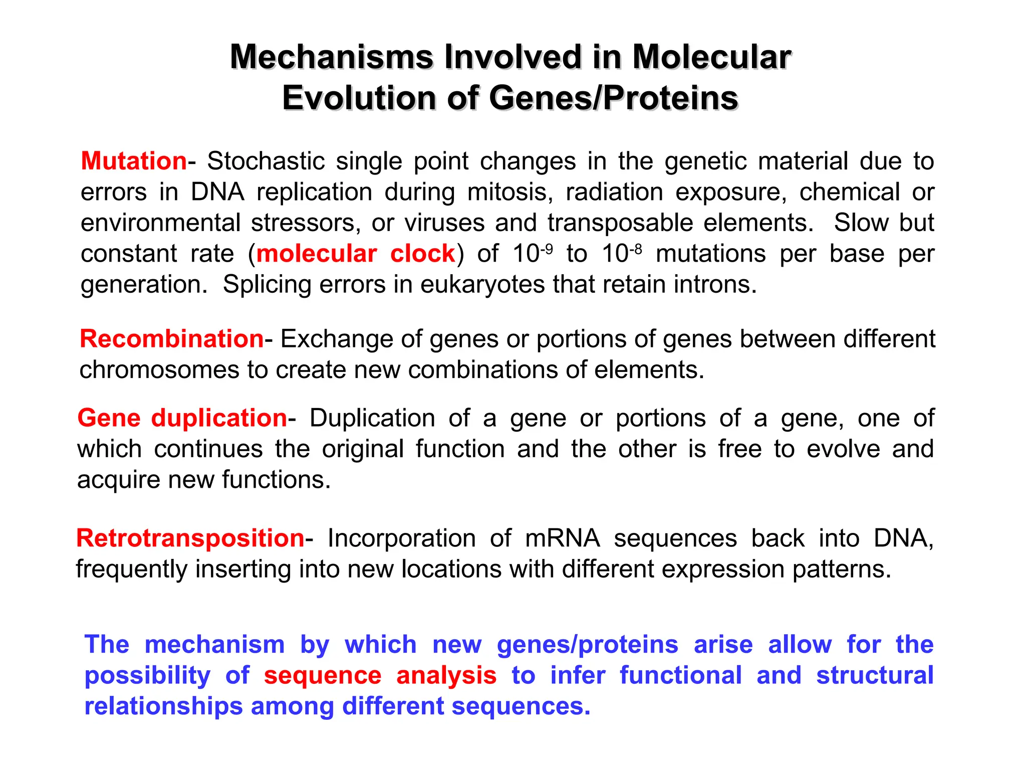 Mechanisms Involved in Molecular
Mechanisms Involved in Molecular
Evolution of Genes/Proteins
Evolution of Genes/Proteins
Mutation- Stochastic single point changes in the genetic material due to
errors in DNA replication during mitosis, radiation exposure, chemical or
environmental stressors, or viruses and transposable elements. Slow but
constant rate (molecular clock) of 10-9
to 10-8
mutations per base per
generation. Splicing errors in eukaryotes that retain introns.
Recombination- Exchange of genes or portions of genes between different
chromosomes to create new combinations of elements.
Gene duplication- Duplication of a gene or portions of a gene, one of
which continues the original function and the other is free to evolve and
acquire new functions.
Retrotransposition- Incorporation of mRNA sequences back into DNA,
frequently inserting into new locations with different expression patterns.
The mechanism by which new genes/proteins arise allow for the
possibility of sequence analysis to infer functional and structural
relationships among different sequences.
 