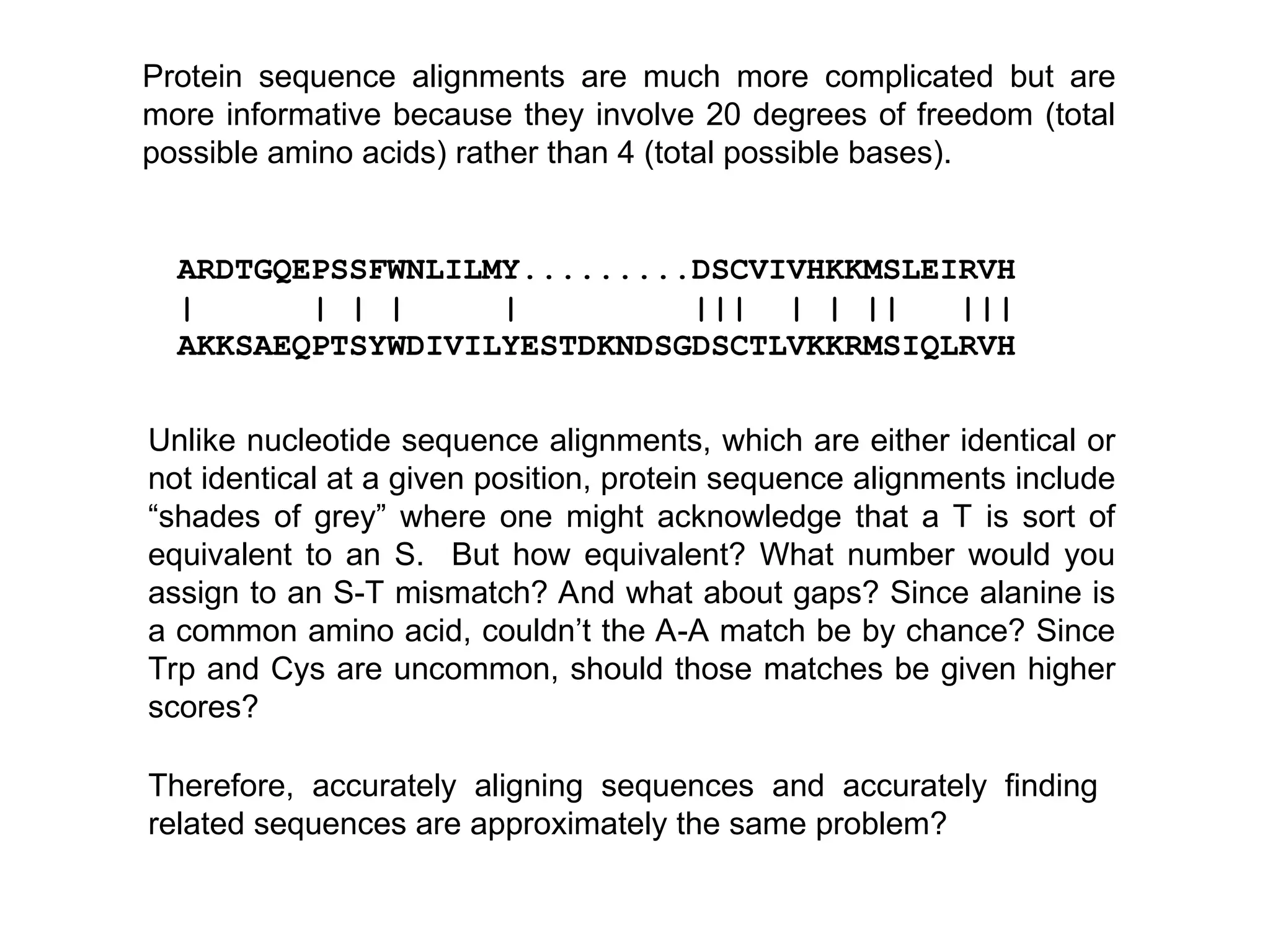 ARDTGQEPSSFWNLILMY.........DSCVIVHKKMSLEIRVH
| | | | | ||| | | || |||
AKKSAEQPTSYWDIVILYESTDKNDSGDSCTLVKKRMSIQLRVH
Unlike nucleotide sequence alignments, which are either identical or
not identical at a given position, protein sequence alignments include
“shades of grey” where one might acknowledge that a T is sort of
equivalent to an S. But how equivalent? What number would you
assign to an S-T mismatch? And what about gaps? Since alanine is
a common amino acid, couldn’t the A-A match be by chance? Since
Trp and Cys are uncommon, should those matches be given higher
scores?
Therefore, accurately aligning sequences and accurately finding
related sequences are approximately the same problem?
Protein sequence alignments are much more complicated but are
more informative because they involve 20 degrees of freedom (total
possible amino acids) rather than 4 (total possible bases).
 
