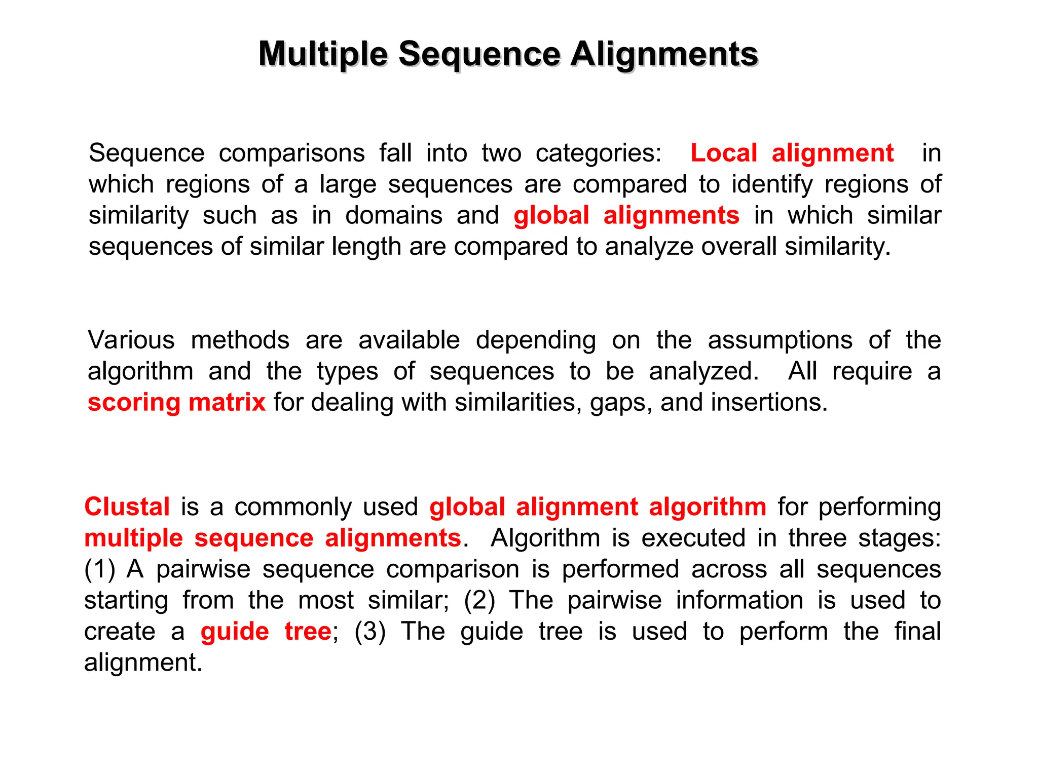 Multiple Sequence Alignments
Multiple Sequence Alignments
Sequence comparisons fall into two categories: Local alignment in
which regions of a large sequences are compared to identify regions of
similarity such as in domains and global alignments in which similar
sequences of similar length are compared to analyze overall similarity.
Various methods are available depending on the assumptions of the
algorithm and the types of sequences to be analyzed. All require a
scoring matrix for dealing with similarities, gaps, and insertions.
Clustal is a commonly used global alignment algorithm for performing
multiple sequence alignments. Algorithm is executed in three stages:
(1) A pairwise sequence comparison is performed across all sequences
starting from the most similar; (2) The pairwise information is used to
create a guide tree; (3) The guide tree is used to perform the final
alignment.
 