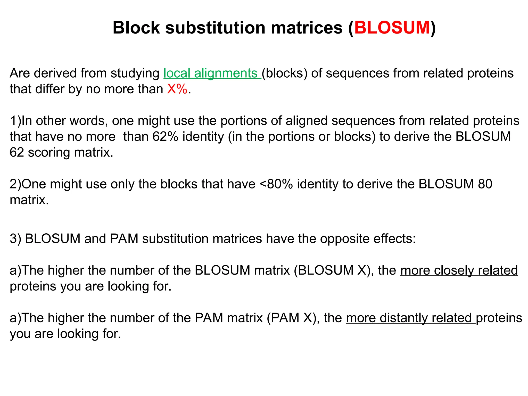 Are derived from studying local alignments (blocks) of sequences from related proteins
that differ by no more than X%.
1)In other words, one might use the portions of aligned sequences from related proteins
that have no more than 62% identity (in the portions or blocks) to derive the BLOSUM
62 scoring matrix.
2)One might use only the blocks that have <80% identity to derive the BLOSUM 80
matrix.
Block substitution matrices (BLOSUM)
3) BLOSUM and PAM substitution matrices have the opposite effects:
a)The higher the number of the BLOSUM matrix (BLOSUM X), the more closely related
proteins you are looking for.
a)The higher the number of the PAM matrix (PAM X), the more distantly related proteins
you are looking for.
 