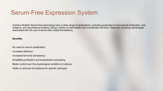 Creative BioMart Serum-free technology have a wide range of applications, including production of monoclonal antibodies, viral
antigens, and recombinant proteins using a variety of mammalian and invertebrate cell lines. There are numerous advantages
associated with the use of serum-free media formulations.
Benefits:
No need for serum qualification
Increased definition
Increased lot-to-lot consistency
Simplified purification and downstream processing
Better control over the physiological condition of cultures
Ability to optimize formulations for specific cell types
Serum-Free Expression System
 