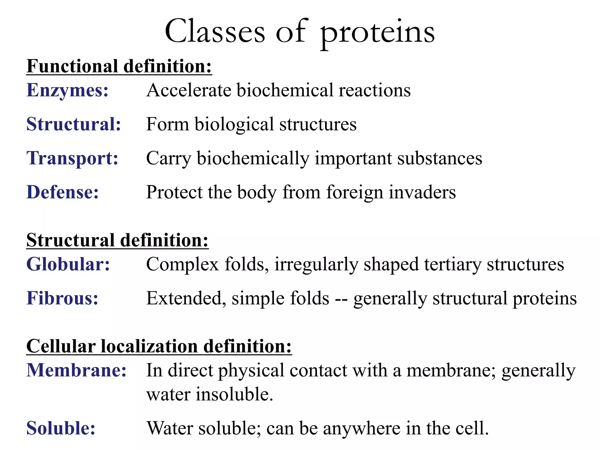 Classes of proteins
Functional definition:
Enzymes: Accelerate biochemical reactions
Structural: Form biological structures
Transport: Carry biochemically important substances
Defense: Protect the body from foreign invaders
Structural definition:
Globular: Complex folds, irregularly shaped tertiary structures
Fibrous: Extended, simple folds -- generally structural proteins
Cellular localization definition:
Membrane: In direct physical contact with a membrane; generally
water insoluble.
Soluble: Water soluble; can be anywhere in the cell.
 