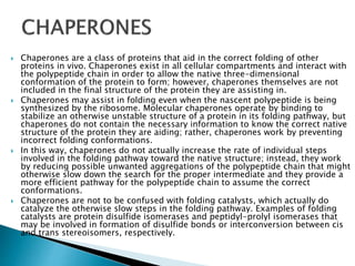 Chaperones are a class of proteins that aid in the correct folding of other
proteins in vivo. Chaperones exist in all cellular compartments and interact with
the polypeptide chain in order to allow the native three-dimensional
conformation of the protein to form; however, chaperones themselves are not
included in the final structure of the protein they are assisting in.
 Chaperones may assist in folding even when the nascent polypeptide is being
synthesized by the ribosome. Molecular chaperones operate by binding to
stabilize an otherwise unstable structure of a protein in its folding pathway, but
chaperones do not contain the necessary information to know the correct native
structure of the protein they are aiding; rather, chaperones work by preventing
incorrect folding conformations.
 In this way, chaperones do not actually increase the rate of individual steps
involved in the folding pathway toward the native structure; instead, they work
by reducing possible unwanted aggregations of the polypeptide chain that might
otherwise slow down the search for the proper intermediate and they provide a
more efficient pathway for the polypeptide chain to assume the correct
conformations.
 Chaperones are not to be confused with folding catalysts, which actually do
catalyze the otherwise slow steps in the folding pathway. Examples of folding
catalysts are protein disulfide isomerases and peptidyl-prolyl isomerases that
may be involved in formation of disulfide bonds or interconversion between cis
and trans stereoisomers, respectively.
 