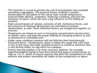  This function is crucial to prevent the risk of precipitation into insoluble
amorphous aggregates. The external factors involved in protein
denaturation or disruption of the native state include temperature,
external fields (electric, magnetic), molecular crowding, and even the
limitation of space, which can have a big influence on the folding of
proteins.
 High concentrations of solutes, extremes of pH, mechanical forces, and
the presence of chemical denaturants can contribute to protein
denaturation, as well. These individual factors are categorized together as
stresses.
 Chaperones are shown to exist in increasing concentrations during times
of cellular stress and help the proper folding of emerging proteins as well
as denatured or misfolded ones.
 Under some conditions proteins will not fold into their biochemically
functional forms. Temperatures above or below the range that cells tend
to live in will cause thermally unstable proteins to unfold or denature (this
is why boiling makes an egg white turn opaque).
 Protein thermal stability is far from constant, however; for example,
hyperthermophilic bacteria have been found that grow at temperatures as
high as 122 °C, which of course requires that their full complement of vital
proteins and protein assemblies be stable at that temperature or above.
 