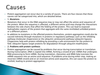 Protein aggregation can occur due to a variety of causes. There are four classes that these
causes can be categorized into, which are detailed below.
 1. Mutations
 Mutations that occur in the DNA sequence may or may not affect the amino acid sequence of
the protein. When the sequence is affected, a different amino acid may change the interactions
between the side chains that affect the folding of the protein. This can lead to exposed
hydrophobic regions of the protein that aggregate with the same misfolded/unfolded protein
or a different protein.
 In addition to mutations in the affected proteins themselves, protein aggregation could also be
caused indirectly through mutations in proteins in regulatory pathways such as the refolding
pathway (molecular chaperones) or the ubiquitin-proteasome pathway (ubiquitin ligases).
Chaperones help with protein refolding by providing a safe environment for the protein to
fold. Ubiquitin ligases target proteins for degradation through ubiquitin modification.
 2. Problems with protein synthesis
 Protein aggregation can be caused by problems that occur during transcription or translation.
During transcription, DNA is copied into mRNA, forming a strand of pre-mRNA that undergoes
RNA processing to form mRNA. During translation, ribosomes and tRNA help translate the
mRNA sequence into an amino acid sequence. If problems arise during either step, making an
incorrect mRNA strand and/or an incorrect amino acid sequence, this can cause the protein to
misfold, leading to protein aggregation.
 