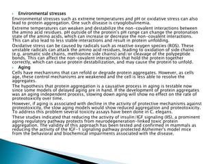  Environmental stresses
Environmental stresses such as extreme temperatures and pH or oxidative stress can also
lead to protein aggregation. One such disease is cryoglobulinemia.
Extreme temperatures can weaken and destabilize the non-covalent interactions between
the amino acid residues. pH outside of the protein's pH range can change the protonation
state of the amino acids, which can increase or decrease the non-covalent interactions.
This can also lead to less stable interactions and result in protein unfolding.
Oxidative stress can be caused by radicals such as reactive oxygen species (ROS). These
unstable radicals can attack the amino acid residues, leading to oxidation of side chains
(e.g. aromatic side chains, methionine side chains) and/or cleavage of the polypeptide
bonds. This can affect the non-covalent interactions that hold the protein together
correctly, which can cause protein destabilization, and may cause the protein to unfold.
 Aging
Cells have mechanisms that can refold or degrade protein aggregates. However, as cells
age, these control mechanisms are weakened and the cell is less able to resolve the
aggregates.
The hypothesis that protein aggregation is a causative process in aging is testable now
since some models of delayed aging are in hand. If the development of protein aggregates
was an aging independent process, slowing down aging will show no effect on the rate of
proteotoxicity over time.
However, if aging is associated with decline in the activity of protective mechanisms against
proteotoxicity, the slow aging models would show reduced aggregation and proteotoxicity.
To address this problem several toxicity assays have been done in C. elegans.
These studies indicated that reducing the activity of insulin/IGF signaling (IIS), a prominent
aging regulatory pathway protects from neurodegeneration-linked toxic protein
aggregation. The validity of this approach has been tested and confirmed in mammals as
reducing the activity of the IGF-1 signaling pathway protected Alzheimer's model mice
from the behavioral and biochemical impairments associated with the disease.
 