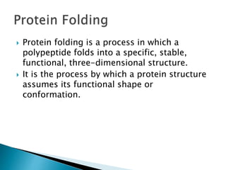  Protein folding is a process in which a
polypeptide folds into a specific, stable,
functional, three-dimensional structure.
 It is the process by which a protein structure
assumes its functional shape or
conformation.
 
