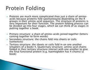  Proteins are much more complicated than just a chain of amino-
acids because proteins fold spontaneously depending on the R
groups in their amino-acid sequence. The structure of proteins is
very important for their function. The protein folding process can
be divided up into four stages, which we can think of as stages in
putting together a book:
 Primary structure: a chain of amino-acids joined together (letters
coming together to form words)
 Secondary structure: the chains fold into sheets or coils
(sentences)
 Tertiary structure: the sheets or coils fold in on one another
(chapters of a book) 4. Quaternary structure: amino-acid chains
folded in their tertiary structure interact with one another to give
the final functional protein (e.g. haemoglobin has 4 chains) (a
book)
 