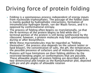  Folding is a spontaneous process independent of energy inputs
from nucleoside triphosphates. The passage of the folded state
is mainly guided by hydrophobic interactions, formation of
intramolecular hydrogen bonds, van der Waals forces, and it is
opposed by conformational entropy.
 The process of folding often begins co-translationally, so that
the N-terminus of the protein begins to fold while the C-
terminal portion of the protein is still being synthesized by the
ribosome; however, a protein molecule may fold spontaneously
during or after biosynthesis.
 While these macromolecules may be regarded as "folding
themselves", the process also depends on the solvent (water or
lipid bilayer), the concentration of salts, the pH, the temperature,
the possible presence of cofactors and of molecular chaperones.
 Proteins will have limitations on their folding abilities by the
restricted bending angles or conformations that are possible.
These allowable angles of protein folding are described with a
two-dimensional plot known as the Ramachandran plot, depicted
with psi and phi angles of allowable rotation
 