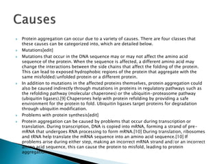  Protein aggregation can occur due to a variety of causes. There are four classes that
these causes can be categorized into, which are detailed below.
 Mutations[edit]
 Mutations that occur in the DNA sequence may or may not affect the amino acid
sequence of the protein. When the sequence is affected, a different amino acid may
change the interactions between the side chains that affect the folding of the protein.
This can lead to exposed hydrophobic regions of the protein that aggregate with the
same misfolded/unfolded protein or a different protein.
 In addition to mutations in the affected proteins themselves, protein aggregation could
also be caused indirectly through mutations in proteins in regulatory pathways such as
the refolding pathway (molecular chaperones) or the ubiquitin-proteasome pathway
(ubiquitin ligases).[9] Chaperones help with protein refolding by providing a safe
environment for the protein to fold. Ubiquitin ligases target proteins for degradation
through ubiquitin modification.
 Problems with protein synthesis[edit]
 Protein aggregation can be caused by problems that occur during transcription or
translation. During transcription, DNA is copied into mRNA, forming a strand of pre-
mRNA that undergoes RNA processing to form mRNA.[10] During translation, ribosomes
and tRNA help translate the mRNA sequence into an amino acid sequence.[10] If
problems arise during either step, making an incorrect mRNA strand and/or an incorrect
amino acid sequence, this can cause the protein to misfold, leading to protein
aggregation.
 