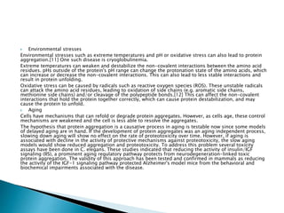  Environmental stresses
Environmental stresses such as extreme temperatures and pH or oxidative stress can also lead to protein
aggregation.[11] One such disease is cryoglobulinemia.
Extreme temperatures can weaken and destabilize the non-covalent interactions between the amino acid
residues. pHs outside of the protein's pH range can change the protonation state of the amino acids, which
can increase or decrease the non-covalent interactions. This can also lead to less stable interactions and
result in protein unfolding.
Oxidative stress can be caused by radicals such as reactive oxygen species (ROS). These unstable radicals
can attack the amino acid residues, leading to oxidation of side chains (e.g. aromatic side chains,
methionine side chains) and/or cleavage of the polypeptide bonds.[12] This can affect the non-covalent
interactions that hold the protein together correctly, which can cause protein destabilization, and may
cause the protein to unfold.
 Aging
Cells have mechanisms that can refold or degrade protein aggregates. However, as cells age, these control
mechanisms are weakened and the cell is less able to resolve the aggregates.
The hypothesis that protein aggregation is a causative process in aging is testable now since some models
of delayed aging are in hand. If the development of protein aggregates was an aging independent process,
slowing down aging will show no effect on the rate of proteotoxicity over time. However, if aging is
associated with decline in the activity of protective mechanisms against proteotoxicity, the slow aging
models would show reduced aggregation and proteotoxicity. To address this problem several toxicity
assays have been done in C. elegans. These studies indicated that reducing the activity of insulin/IGF
signaling (IIS), a prominent aging regulatory pathway protects from neurodegeneration-linked toxic
protein aggregation. The validity of this approach has been tested and confirmed in mammals as reducing
the activity of the IGF-1 signaling pathway protected Alzheimer's model mice from the behavioral and
biochemical impairments associated with the disease.
 