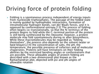  Folding is a spontaneous process independent of energy inputs
from nucleoside triphosphates. The passage of the folded state
is mainly guided by hydrophobic interactions, formation of
intramolecular hydrogen bonds, van der Waals forces, and it is
opposed by conformational entropy.[13] The process of folding
often begins co-translationally, so that the N-terminus of the
protein begins to fold while the C-terminal portion of the protein
is still being synthesized by the ribosome; however, a protein
molecule may fold spontaneously during or after biosynthesis.
While these macromolecules may be regarded as "folding
themselves", the process also depends on the solvent (water or
lipid bilayer),[14] the concentration of salts, the pH, the
temperature, the possible presence of cofactors and of molecular
chaperones. Proteins will have limitations on their folding
abilities by the restricted bending angles or conformations that
are possible. These allowable angles of protein folding are
described with a two-dimensional plot known as the
Ramachandran plot, depicted with psi and phi angles of
allowable rotation
 