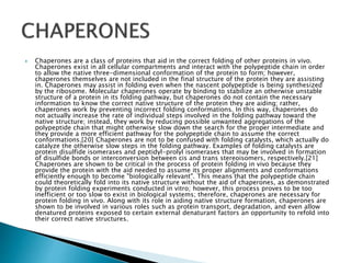  Chaperones are a class of proteins that aid in the correct folding of other proteins in vivo.
Chaperones exist in all cellular compartments and interact with the polypeptide chain in order
to allow the native three-dimensional conformation of the protein to form; however,
chaperones themselves are not included in the final structure of the protein they are assisting
in. Chaperones may assist in folding even when the nascent polypeptide is being synthesized
by the ribosome. Molecular chaperones operate by binding to stabilize an otherwise unstable
structure of a protein in its folding pathway, but chaperones do not contain the necessary
information to know the correct native structure of the protein they are aiding; rather,
chaperones work by preventing incorrect folding conformations. In this way, chaperones do
not actually increase the rate of individual steps involved in the folding pathway toward the
native structure; instead, they work by reducing possible unwanted aggregations of the
polypeptide chain that might otherwise slow down the search for the proper intermediate and
they provide a more efficient pathway for the polypeptide chain to assume the correct
conformations.[20] Chaperones are not to be confused with folding catalysts, which actually do
catalyze the otherwise slow steps in the folding pathway. Examples of folding catalysts are
protein disulfide isomerases and peptidyl-prolyl isomerases that may be involved in formation
of disulfide bonds or interconversion between cis and trans stereoisomers, respectively.[21]
Chaperones are shown to be critical in the process of protein folding in vivo because they
provide the protein with the aid needed to assume its proper alignments and conformations
efficiently enough to become "biologically relevant". This means that the polypeptide chain
could theoretically fold into its native structure without the aid of chaperones, as demonstrated
by protein folding experiments conducted in vitro; however, this process proves to be too
inefficient or too slow to exist in biological systems; therefore, chaperones are necessary for
protein folding in vivo. Along with its role in aiding native structure formation, chaperones are
shown to be involved in various roles such as protein transport, degradation, and even allow
denatured proteins exposed to certain external denaturant factors an opportunity to refold into
their correct native structures.
 