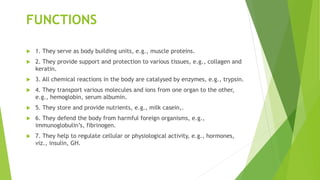 FUNCTIONS
 1. They serve as body building units, e.g., muscle proteins.
 2. They provide support and protection to various tissues, e.g., collagen and
keratin.
 3. All chemical reactions in the body are catalysed by enzymes, e.g., trypsin.
 4. They transport various molecules and ions from one organ to the other,
e.g., hemoglobin, serum albumin.
 5. They store and provide nutrients, e.g., milk casein,.
 6. They defend the body from harmful foreign organisms, e.g.,
immunoglobulin’s, fibrinogen.
 7. They help to regulate cellular or physiological activity, e.g., hormones,
viz., insulin, GH.
 