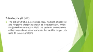 3.Isoelectric pH (pH1):
 The pH at which a protein has equal number of positive
and negative charges is known as isoelectric pH. When
subjected to an electric field the proteins do not move
either towards anode or cathode, hence this property is
used to isolate proteins
 