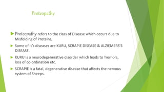 Proteopathy
Proteopathy refers to the class of Disease which occurs due to
Misfolding of Proteins,
 Some of it’s diseases are KURU, SCRAPIE DISEASE & ALZIEMERS’S
DISEASE.
 KURU is a neurodegenerative disorder which leads to Tremors,
loss of co-ordination etc.
 SCRAPIE is a fatal, degenerative disease that affects the nervous
system of Sheeps.
 