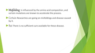 Misfolding Is influenced by the amino acid composition, and
certain mutations are known to accelerate the process.
Certain Researches are going on misfoldings and disease caused
by it.
But There is no sufficient cure available for these disease.
 