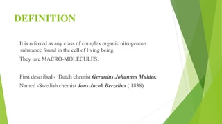 DEFINITION
It is referred as any class of complex organic nitrogenous
substance found in the cell of living being.
They are MACRO-MOLECULES.
First described - Dutch chemist Gerardus Johannes Mulder.
Named -Swedish chemist Jons Jacob Berzelius ( 1838)
 