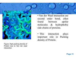 Page 11
• Van der Waal interaction are
second order bond, often
found between apolar
molecules & hydrophobic
side chains of proteins.
• This interaction plays
important role in Packing
density of Protein.
Figure: High packing density of
Protein due to Van der waal
interaction
 