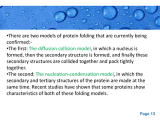 Page 13
•There are two models of protein folding that are currently being
confirmed:-
•The first: The diffusion collision model, in which a nucleus is
formed, then the secondary structure is formed, and finally these
secondary structures are collided together and pack tightly
together.
•The second: The nucleation-condensation model, in which the
secondary and tertiary structures of the protein are made at the
same time. Recent studies have shown that some proteins show
characteristics of both of these folding models.
 