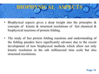 Page 14
BIOPHYSICAL ASPECTS
• Biophysical aspects gives a deep insight into the principles &
concepts of kinetic & structural resolutions of fast chemical &
biophysical reactions of protein folding.
• The study of fast protein folding reactions and understanding of
the folding paradox have significantly advance due to the recent
development of new biophysical methods which allow not only
kinetic resolution in the sub millisecond time scale but also
structural resolutions.
 