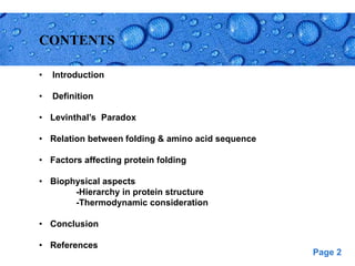Page 2
CONTENTS
• Introduction
• Definition
• Levinthal’s Paradox
• Relation between folding & amino acid sequence
• Factors affecting protein folding
• Biophysical aspects
-Hierarchy in protein structure
-Thermodynamic consideration
• Conclusion
• References
 