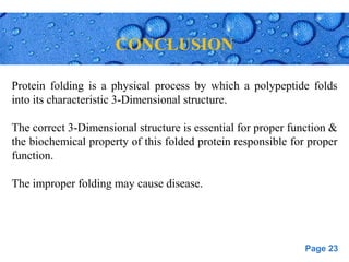 Page 23
CONCLUSION
Protein folding is a physical process by which a polypeptide folds
into its characteristic 3-Dimensional structure.
The correct 3-Dimensional structure is essential for proper function &
the biochemical property of this folded protein responsible for proper
function.
The improper folding may cause disease.
 