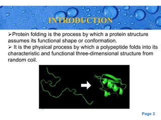 Page 3
INTRODUCTION
.[
Protein folding is the process by which a protein structure
assumes its functional shape or conformation.
 It is the physical process by which a polypeptide folds into its
characteristic and functional three-dimensional structure from
random coil.
 