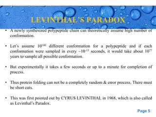 Page 5
LEVINTHAL’S PARADOX
• A newly synthesized polypeptide chain can theoretically assume high number of
conformation.
• Let’s assume 10100 different conformation for a polypeptide and if each
conformation were sampled in every ~10-13 seconds, it would take about 1077
years to sample all possible conformation.
• But experimentally it takes a few seconds or up to a minute for completion of
process.
• Thus protein folding can not be a completely random & error process. There must
be short cuts.
• This was first pointed out by CYRUS LEVINTHAL in 1968, which is also called
as Levinthal’s Paradox.
 