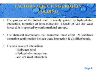 Page 8
FACTORS AFFECTING PROTEIN
FOLDING
• The passage of the folded state is mainly guided by hydrophobic
interaction, formation of intra molecular H-bonds of Van der Waal
forces & it is opposed by conformational entropy.
• The chemical interactions that counteract these effect & stabilizes
the native conformation include weak interaction & disulfide bonds.
• The non covalent interactions
-Hydrogen bond
-Hydrophobic interaction
-Van der Waal interaction
 