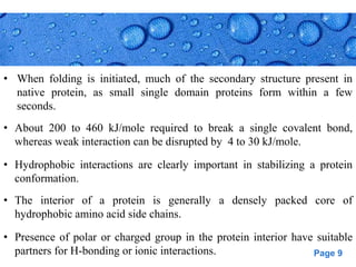 Page 9
• When folding is initiated, much of the secondary structure present in
native protein, as small single domain proteins form within a few
seconds.
• About 200 to 460 kJ/mole required to break a single covalent bond,
whereas weak interaction can be disrupted by 4 to 30 kJ/mole.
• Hydrophobic interactions are clearly important in stabilizing a protein
conformation.
• The interior of a protein is generally a densely packed core of
hydrophobic amino acid side chains.
• Presence of polar or charged group in the protein interior have suitable
partners for H-bonding or ionic interactions.
 
