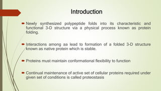 Introduction
 Newly synthesized polypeptide folds into its characteristic and
functional 3-D structure via a physical process known as protein
folding.
 Interactions among aa lead to formation of a folded 3-D structure
known as native protein which is stable.
 Proteins must maintain conformational flexibility to function
 Continual maintenance of active set of cellular proteins required under
given set of conditions is called proteostasis
 