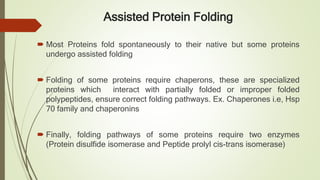 Assisted Protein Folding
 Most Proteins fold spontaneously to their native but some proteins
undergo assisted folding
 Folding of some proteins require chaperons, these are specialized
proteins which interact with partially folded or improper folded
polypeptides, ensure correct folding pathways. Ex. Chaperones i.e, Hsp
70 family and chaperonins
 Finally, folding pathways of some proteins require two enzymes
(Protein disulfide isomerase and Peptide prolyl cis-trans isomerase)
 