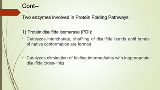 Cont--
Two enzymes involved in Protein Folding Pathways
1) Protein disulfide isomerase (PDI):
• Catalyzes interchange, shuffling of disulfide bonds until bonds
of native conformation are formed
• Catalyzes elimination of folding intermediates with inappropriate
disulfide cross-links
 