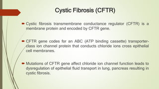 Cystic Fibrosis (CFTR)
 Cystic fibrosis transmembrane conductance regulator (CFTR) is a
membrane protein and encoded by CFTR gene.
 CFTR gene codes for an ABC (ATP binding cassette) transporter-
class ion channel protein that conducts chloride ions cross epithelial
cell membranes.
 Mutations of CFTR gene affect chloride ion channel function leads to
dysregulation of epithelial fluid transport in lung, pancreas resulting in
cystic fibrosis.
 
