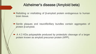 Alzheimer’s disease (Amyloid beta)
 Refolding or misfolding of β-amyloid protein endogenous to human
brain tissue.
 Senile plaques and neurofibrillary bundles contain aggregates of
protein β-amyloid.
 A 4.3 KDa polypeptide produced by proteolytic cleavage of a larger
protein known as amyloid precursor protein (APP).
 