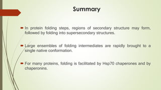 Summary
 In protein folding steps, regions of secondary structure may form,
followed by folding into supersecondary structures.
 Large ensembles of folding intermediates are rapidly brought to a
single native conformation.
 For many proteins, folding is facilitated by Hsp70 chaperones and by
chaperonins.
 