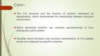 Cont--
 The 3-D structure and the function of proteins destroyed by
denaturation, which demonstrate the relationship between structure
and function.
 Some denatured proteins can renature spontaneously to form
biologically active protein.
 Disulfide bond formation and cis-trans isomerization of Pro peptide
bonds are catalyzed by specific enzymes.
 