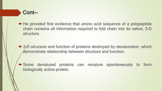 Cont--
 He provided first evidence that amino acid sequence of a polypeptide
chain contains all information required to fold chain into its native, 3-D
structure.
 3-D structure and function of proteins destroyed by denaturation, which
demonstrate relationship between structure and function.
 Some denatured proteins can renature spontaneously to form
biologically active protein.
 