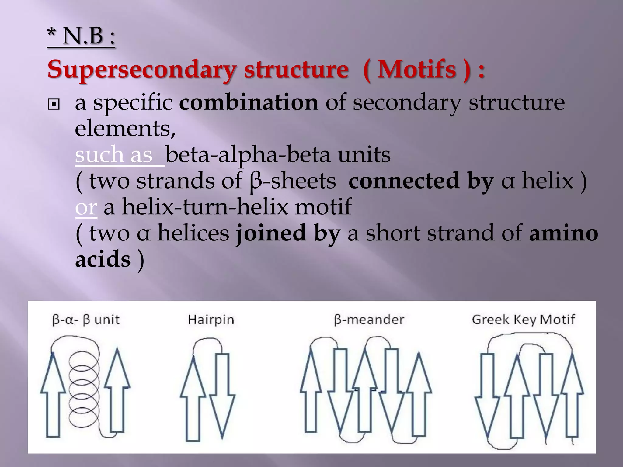 * N.B :
Supersecondary structure ( Motifs ) :
 a specific combination of secondary structure
elements,
such as beta-alpha-beta units
( two strands of β-sheets connected by α helix )
or a helix-turn-helix motif
( two α helices joined by a short strand of amino
acids )
 