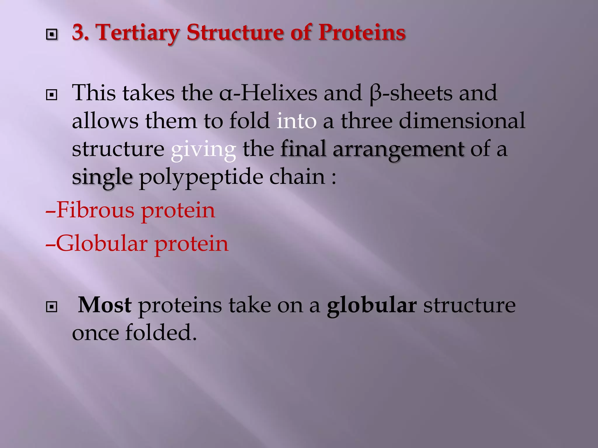  3. Tertiary Structure of Proteins
 This takes the α-Helixes and β-sheets and
allows them to fold into a three dimensional
structure giving the final arrangement of a
single polypeptide chain :
–Fibrous protein
–Globular protein
 Most proteins take on a globular structure
once folded.
 