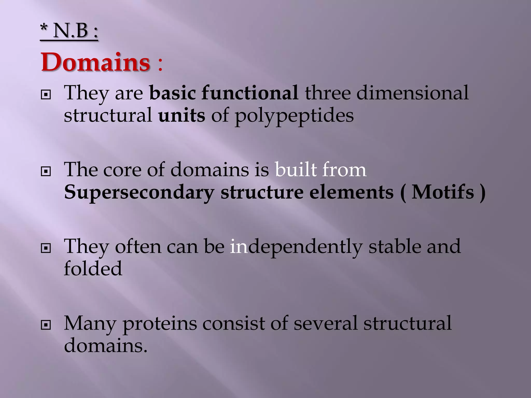 * N.B :
Domains :
 They are basic functional three dimensional
structural units of polypeptides
 The core of domains is built from
Supersecondary structure elements ( Motifs )
 They often can be independently stable and
folded
 Many proteins consist of several structural
domains.
 