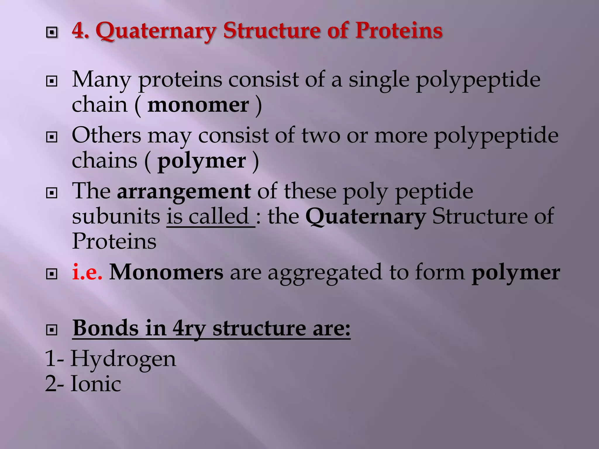  4. Quaternary Structure of Proteins
 Many proteins consist of a single polypeptide
chain ( monomer )
 Others may consist of two or more polypeptide
chains ( polymer )
 The arrangement of these poly peptide
subunits is called : the Quaternary Structure of
Proteins
 i.e. Monomers are aggregated to form polymer
 Bonds in 4ry structure are:
1- Hydrogen
2- Ionic
 