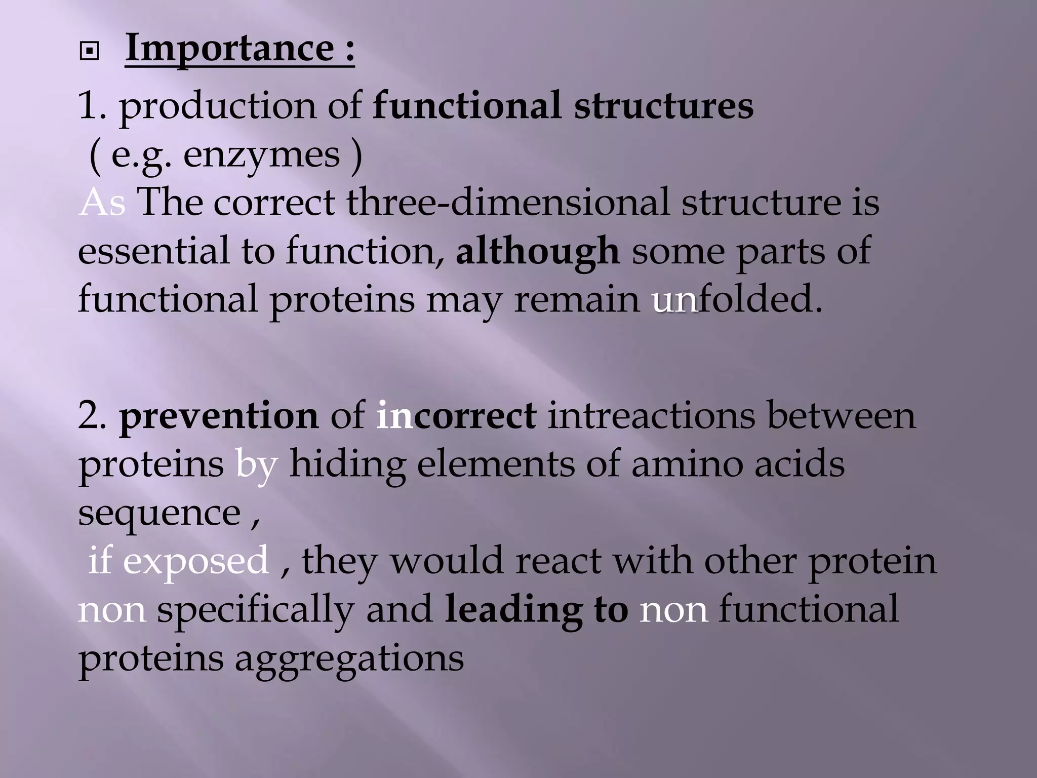  Importance :
1. production of functional structures
( e.g. enzymes )
As The correct three-dimensional structure is
essential to function, although some parts of
functional proteins may remain unfolded.
2. prevention of incorrect intreactions between
proteins by hiding elements of amino acids
sequence ,
if exposed , they would react with other protein
non specifically and leading to non functional
proteins aggregations
 