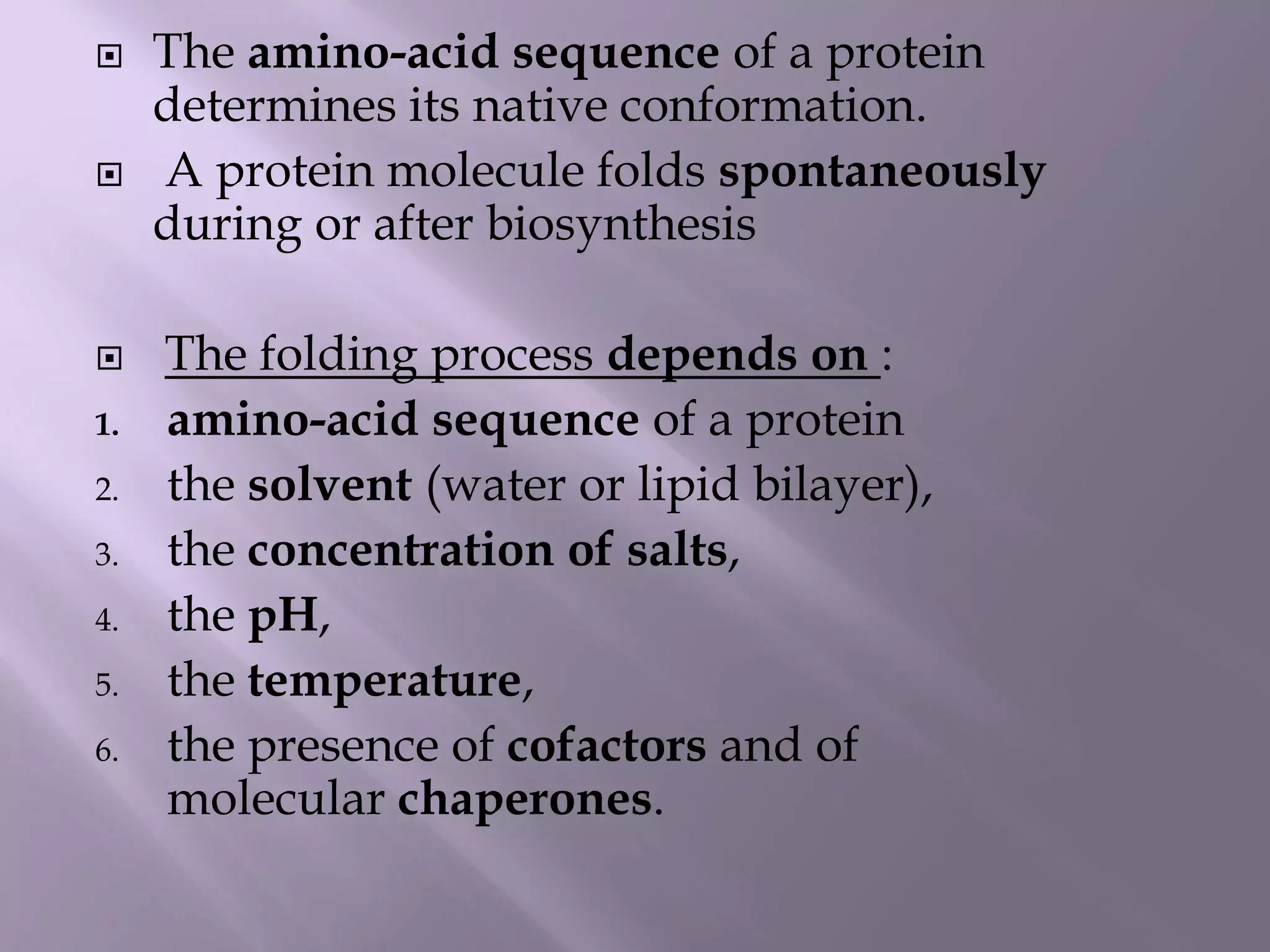  The amino-acid sequence of a protein
determines its native conformation.
 A protein molecule folds spontaneously
during or after biosynthesis
 The folding process depends on :
1. amino-acid sequence of a protein
2. the solvent (water or lipid bilayer),
3. the concentration of salts,
4. the pH,
5. the temperature,
6. the presence of cofactors and of
molecular chaperones.
 
